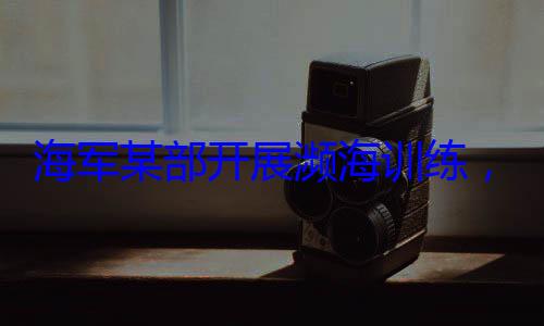 展濒海训练海军某部开，党员骨干带头锤炼过硬本领